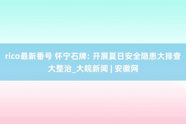 rico最新番号 怀宁石牌: 开展夏日安全隐患大排查大整治_大皖新闻 | 安徽网