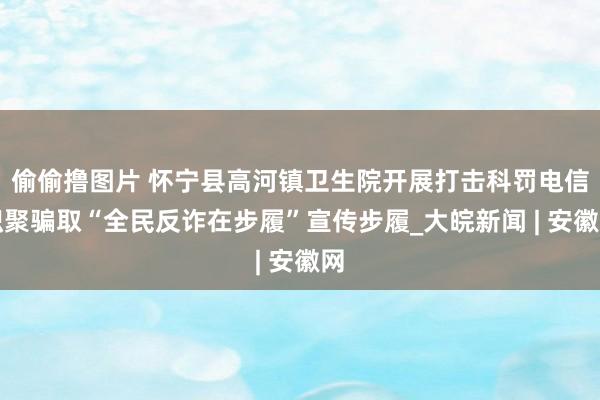 偷偷撸图片 怀宁县高河镇卫生院开展打击科罚电信积聚骗取“全民反诈在步履”宣传步履_大皖新闻 | 安徽网