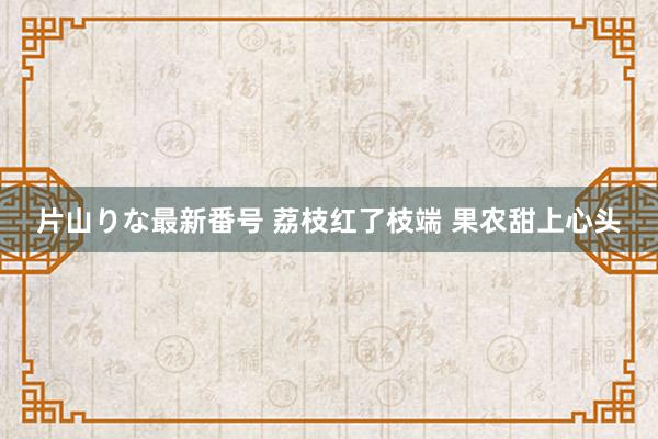 片山りな最新番号 荔枝红了枝端 果农甜上心头