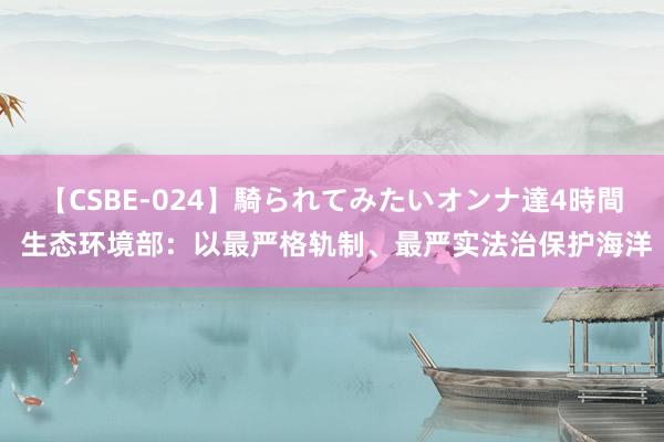 【CSBE-024】騎られてみたいオンナ達4時間 生态环境部：以最严格轨制、最严实法治保护海洋