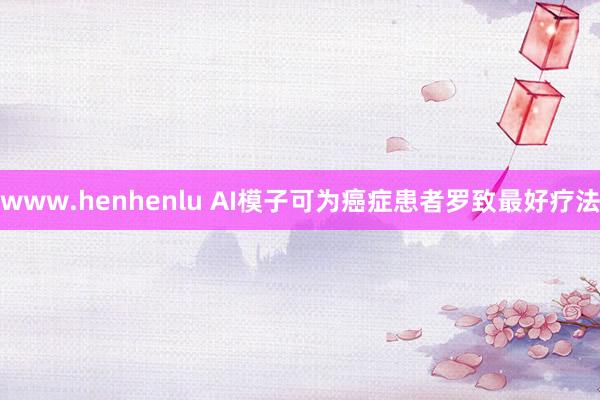 www.henhenlu AI模子可为癌症患者罗致最好疗法