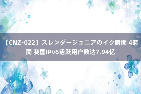 【CNZ-022】スレンダージュニアのイク瞬間 4時間 我国IPv6活跃用户数达7.94亿