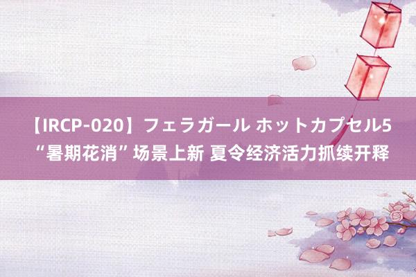 【IRCP-020】フェラガール ホットカプセル5 “暑期花消”场景上新 夏令经济活力抓续开释