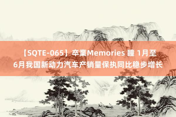 【SQTE-065】卒業Memories 瞳 1月至6月我国新动力汽车产销量保执同比稳步增长