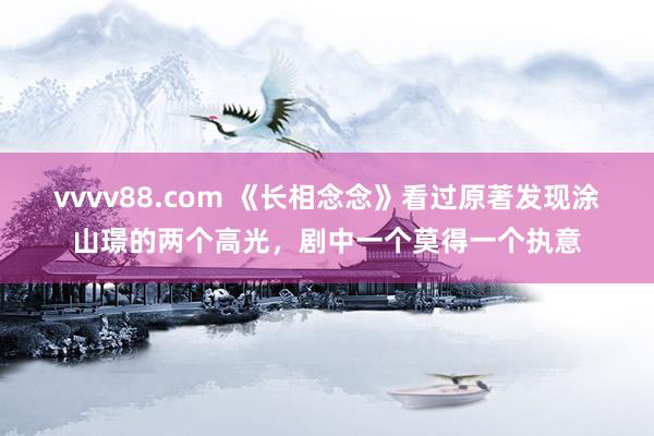 vvvv88.com 《长相念念》看过原著发现涂山璟的两个高光，剧中一个莫得一个执意