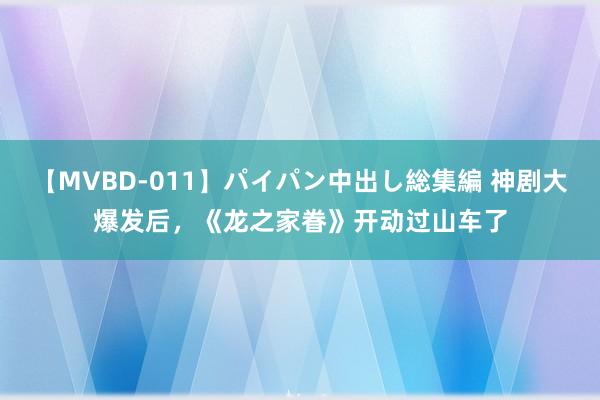 【MVBD-011】パイパン中出し総集編 神剧大爆发后，《龙之家眷》开动过山车了