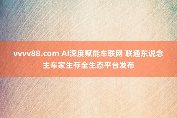 vvvv88.com AI深度赋能车联网 联通东说念主车家生存全生态平台发布