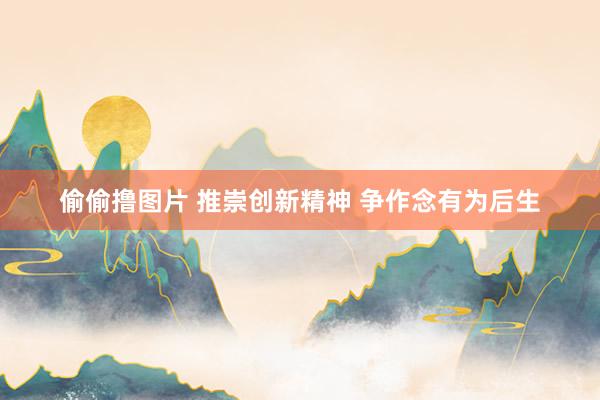 偷偷撸图片 推崇创新精神 争作念有为后生