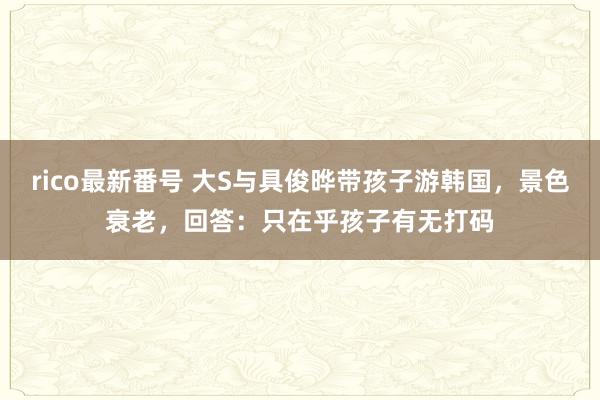 rico最新番号 大S与具俊晔带孩子游韩国，景色衰老，回答：只在乎孩子有无打码