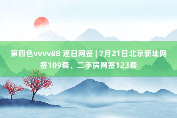 第四色vvvv88 逐日网签 | 7月21日北京新址网签109套、二手房网签123套