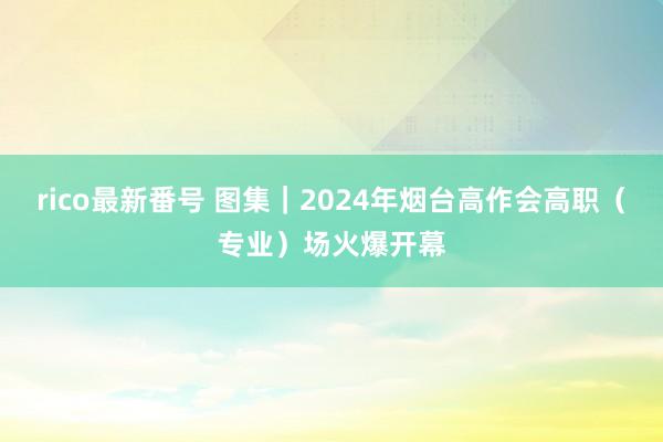 rico最新番号 图集｜2024年烟台高作会高职（专业）场火爆开幕