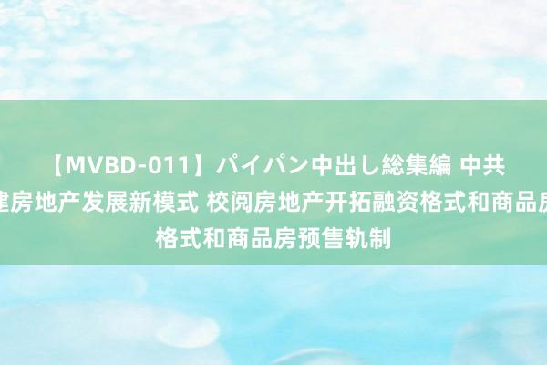 【MVBD-011】パイパン中出し総集編 中共中央：构建房地产发展新模式 校阅房地产开拓融资格式和商品房预售轨制