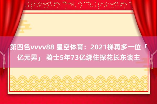 第四色vvvv88 星空体育：2021梯再多一位「亿元男」 骑士5年73亿绑住探花长东谈主