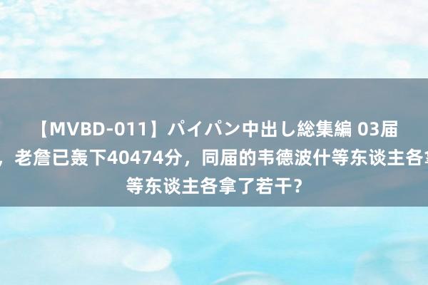 【MVBD-011】パイパン中出し総集編 03届的天花板，老詹已轰下40474分，同届的韦德波什等东谈主各拿了若干？