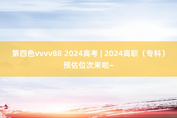 第四色vvvv88 2024高考 | 2024高职（专科）预估位次来啦~