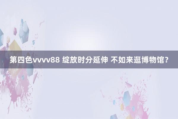 第四色vvvv88 绽放时分延伸 不如来逛博物馆？