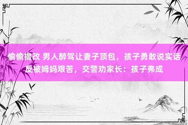 偷偷撸改 男人醉驾让妻子顶包，孩子勇敢说实话反被姆妈艰苦，交警劝家长：孩子弗成