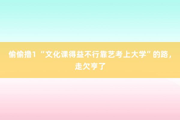 偷偷撸1 “文化课得益不行靠艺考上大学”的路，走欠亨了