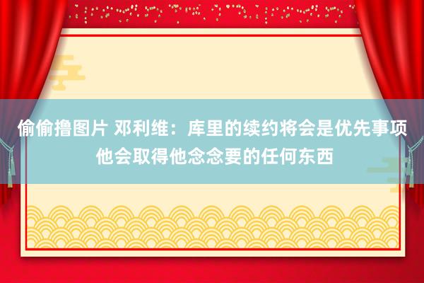 偷偷撸图片 邓利维：库里的续约将会是优先事项 他会取得他念念要的任何东西