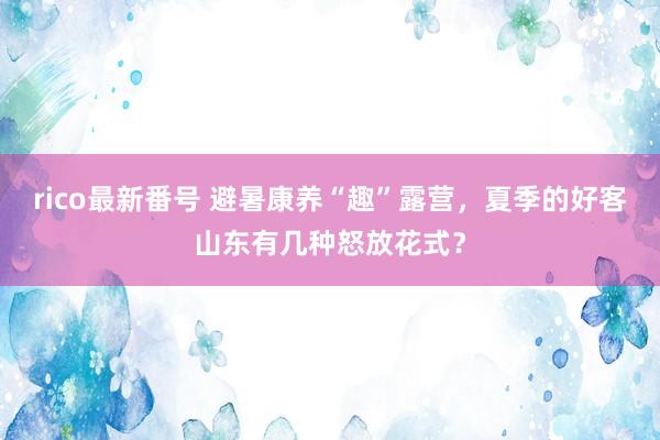 rico最新番号 避暑康养“趣”露营，夏季的好客山东有几种怒放花式？