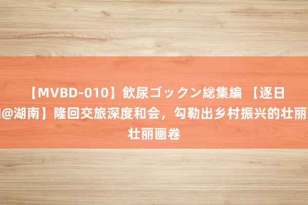 【MVBD-010】飲尿ゴックン総集編 【逐日一图@湖南】隆回交旅深度和会，勾勒出乡村振兴的壮丽画卷