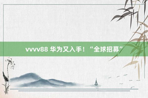 vvvv88 华为又入手！“全球招募”