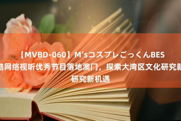 【MVBD-060】M’sコスプレごっくんBEST 优酷网络视听优秀节目落地澳门，探索大湾区文化研究新机遇