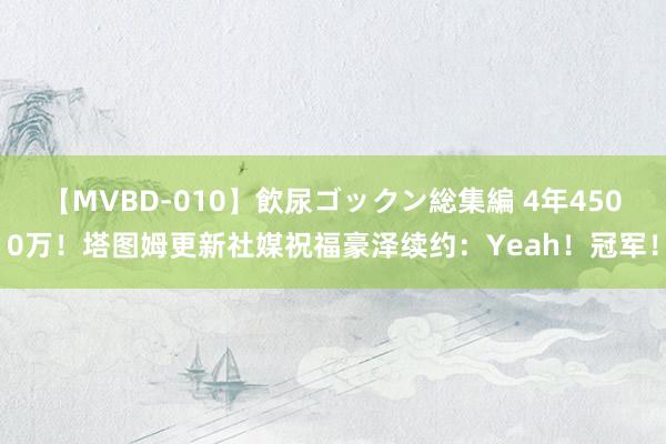 【MVBD-010】飲尿ゴックン総集編 4年4500万！塔图姆更新社媒祝福豪泽续约：Yeah！冠军！