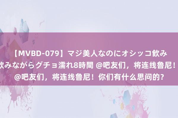 【MVBD-079】マジ美人なのにオシッコ飲みまくり！マゾ飲尿 飲みながらグチョ濡れ8時間 @吧友们，将连线鲁尼！你们有什么思问的？