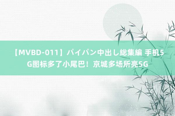 【MVBD-011】パイパン中出し総集編 手机5G图标多了小尾巴！京城多场所亮5G