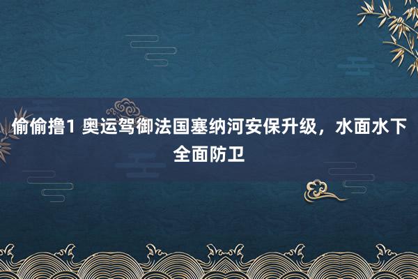 偷偷撸1 奥运驾御法国塞纳河安保升级，水面水下全面防卫