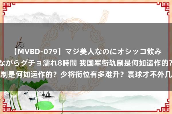 【MVBD-079】マジ美人なのにオシッコ飲みまくり！マゾ飲尿 飲みながらグチョ濡れ8時間 我国军衔轨制是何如运作的？少将衔位有多难升？寰球才不外几百东说念主