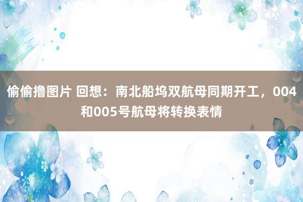 偷偷撸图片 回想：南北船坞双航母同期开工，004和005号航母将转换表情