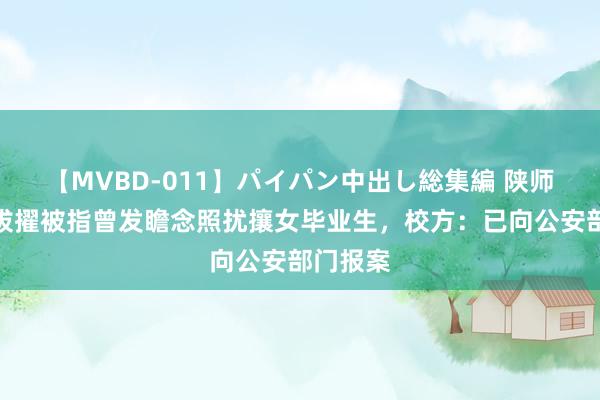 【MVBD-011】パイパン中出し総集編 陕师大一副拔擢被指曾发瞻念照扰攘女毕业生，校方：已向公安部门报案