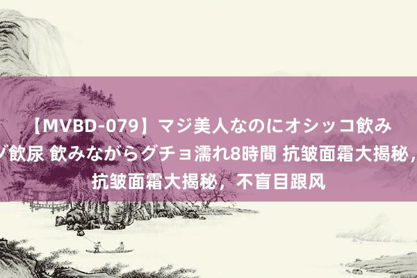 【MVBD-079】マジ美人なのにオシッコ飲みまくり！マゾ飲尿 飲みながらグチョ濡れ8時間 抗皱面霜大揭秘，不盲目跟风