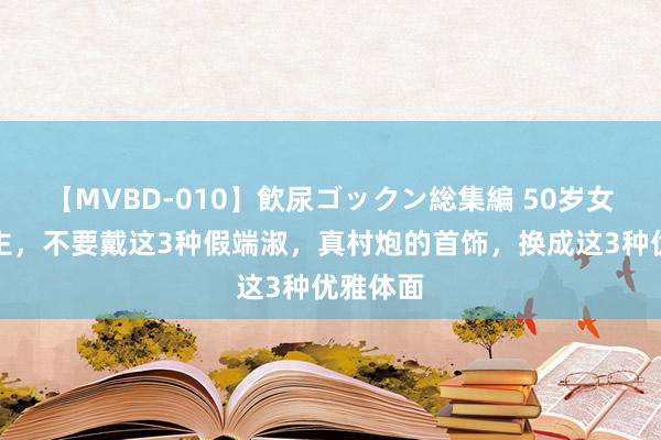 【MVBD-010】飲尿ゴックン総集編 50岁女东说念主，不要戴这3种假端淑，真村炮的首饰，换成这3种优雅体面