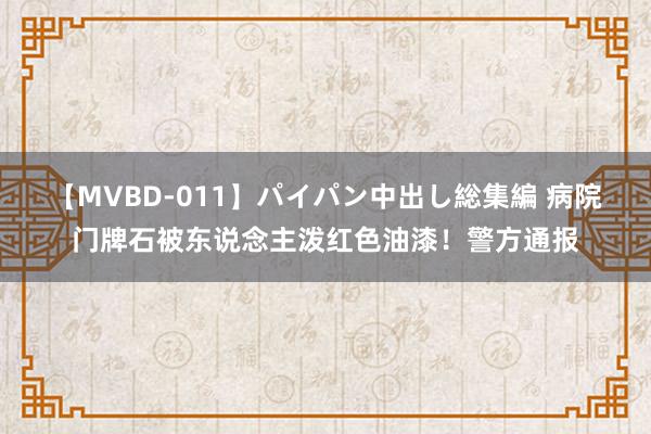 【MVBD-011】パイパン中出し総集編 病院门牌石被东说念主泼红色油漆！警方通报