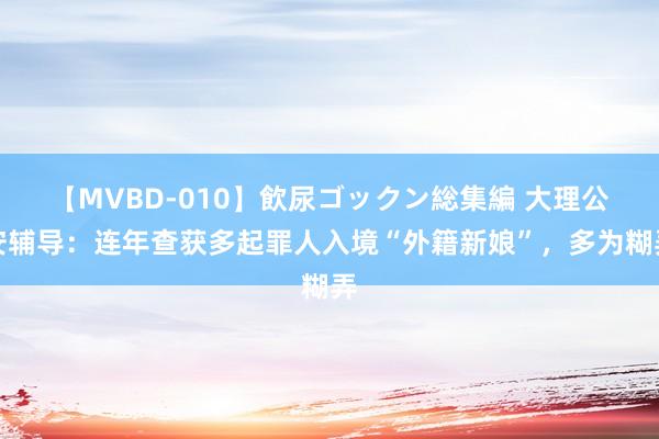 【MVBD-010】飲尿ゴックン総集編 大理公安辅导：连年查获多起罪人入境“外籍新娘”，多为糊弄