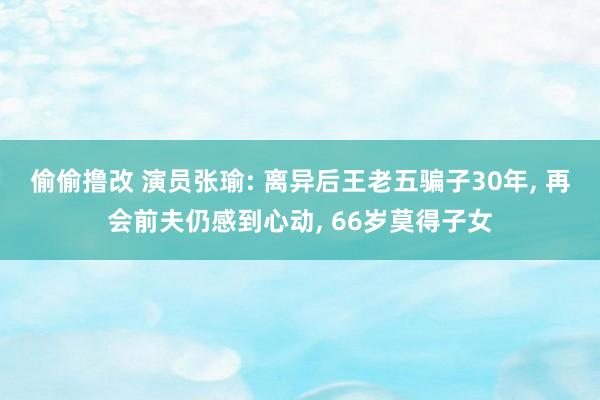 偷偷撸改 演员张瑜: 离异后王老五骗子30年， 再会前夫仍感到心动， 66岁莫得子女