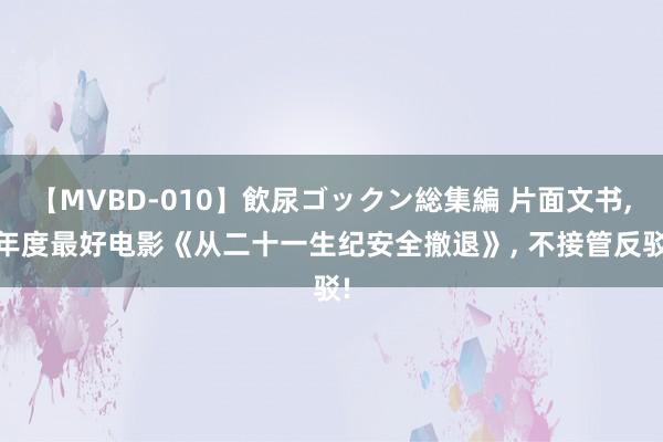 【MVBD-010】飲尿ゴックン総集編 片面文书， 年度最好电影《从二十一生纪安全撤退》， 不接管反驳!