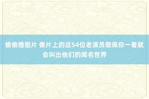 偷偷撸图片 像片上的这54位老演员敬佩你一看就会叫出他们的闻名世界