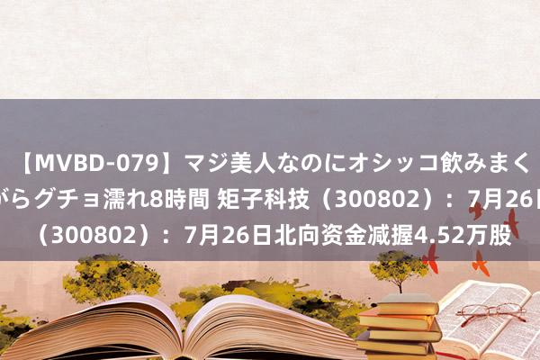 【MVBD-079】マジ美人なのにオシッコ飲みまくり！マゾ飲尿 飲みながらグチョ濡れ8時間 矩子科技（300802）：7月26日北向资金减握4.52万股