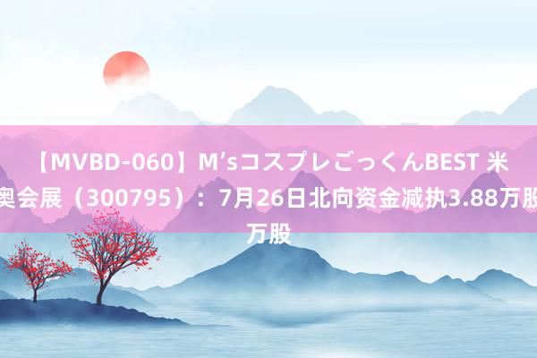 【MVBD-060】M’sコスプレごっくんBEST 米奥会展（300795）：7月26日北向资金减执3.88万股