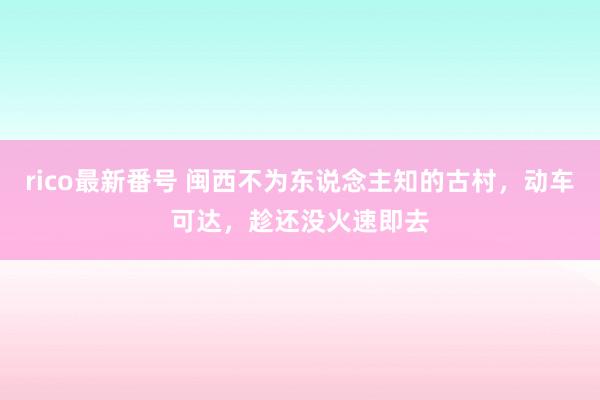 rico最新番号 闽西不为东说念主知的古村，动车可达，趁还没火速即去