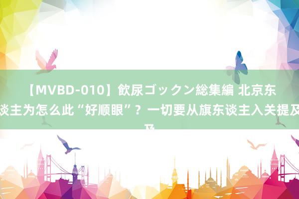 【MVBD-010】飲尿ゴックン総集編 北京东谈主为怎么此“好顺眼”？一切要从旗东谈主入关提及