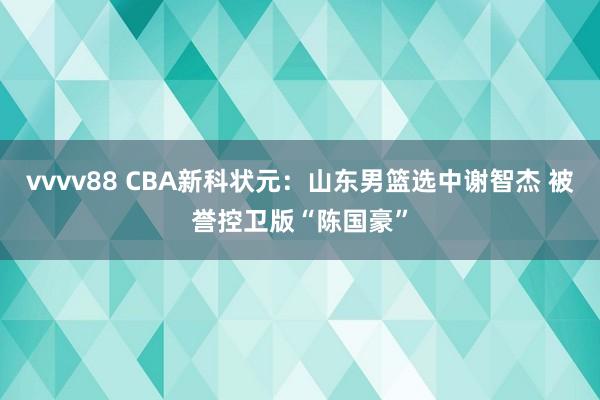 vvvv88 CBA新科状元：山东男篮选中谢智杰 被誉控卫版“陈国豪”