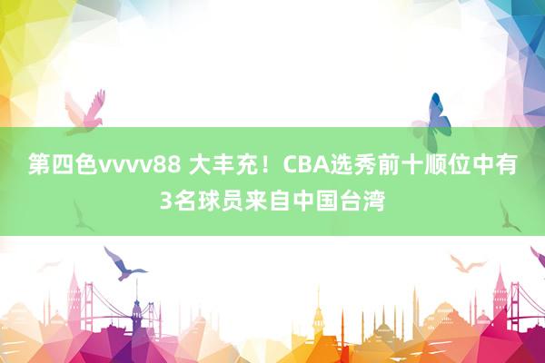 第四色vvvv88 大丰充！CBA选秀前十顺位中有3名球员来自中国台湾