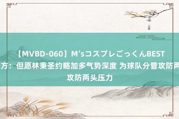 【MVBD-060】M’sコスプレごっくんBEST 广厦官方：但愿林秉圣约略加多气势深度 为球队分管攻防两头压力