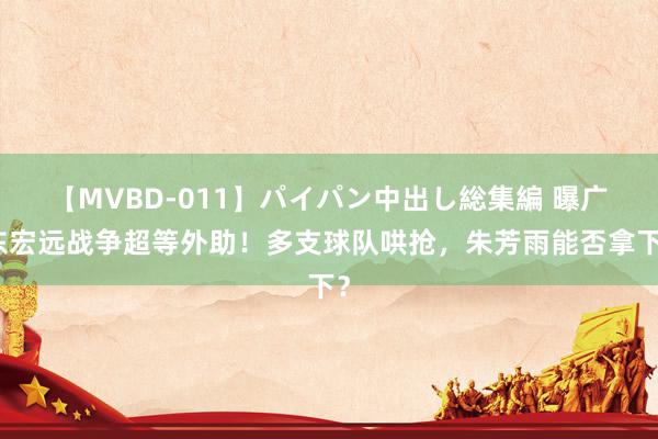 【MVBD-011】パイパン中出し総集編 曝广东宏远战争超等外助！多支球队哄抢，朱芳雨能否拿下？