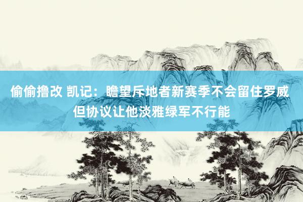 偷偷撸改 凯记：瞻望斥地者新赛季不会留住罗威 但协议让他淡雅绿军不行能